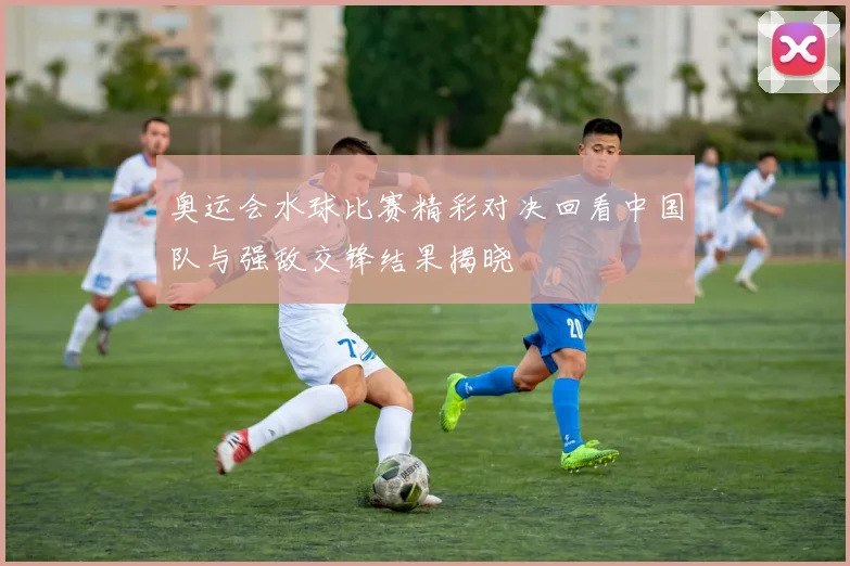 奥运会水球比赛精彩对决回看中国队与强敌交锋结果揭晓