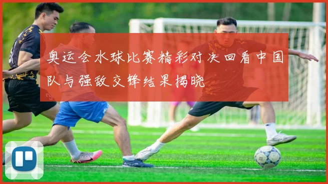 奥运会水球比赛精彩对决回看中国队与强敌交锋结果揭晓