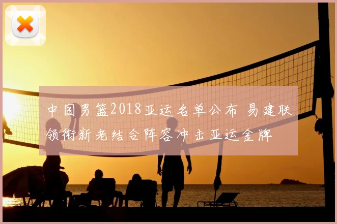 中国男篮2018亚运名单公布 易建联领衔新老结合阵容冲击亚运金牌