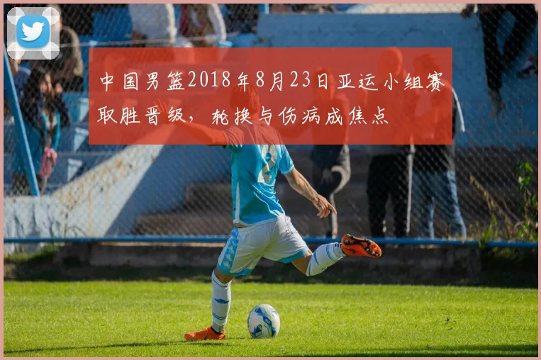中国男篮2018年8月23日亚运小组赛取胜晋级，轮换与伤病成焦点