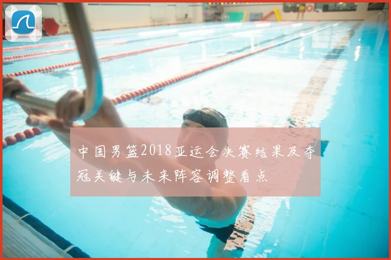中国男篮2018亚运会决赛结果及夺冠关键与未来阵容调整看点